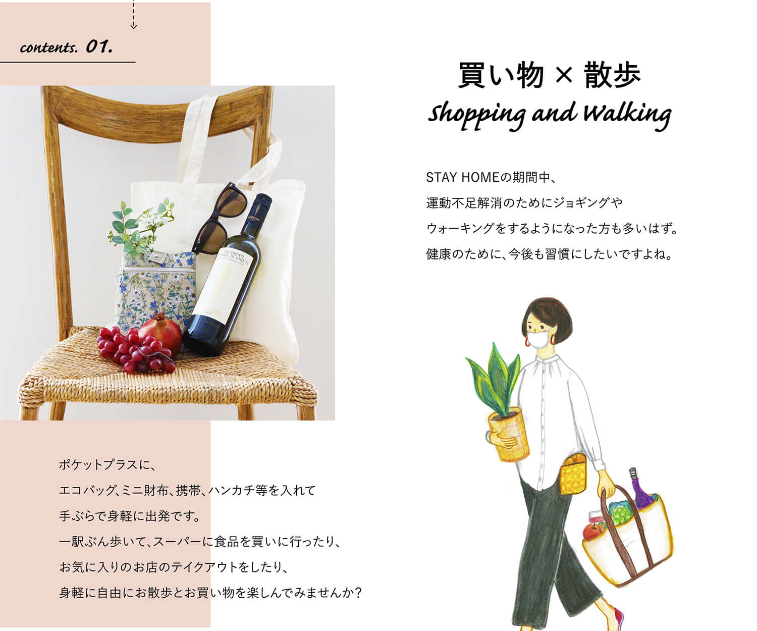 contents. 01.買い物×散歩shopping & walking
STAY HOMEの期間中、運動不足解消のためにジョギングやウォーキングをするようになった方も多いはず。健康のためにも今後も習慣にしたいですよね。
ポケットプラスに、エコバッグ、ミニ財布、携帯、ハンカチ等を入れて手ぶらで身軽に出発です。一駅ぶん歩いて、スーパーに食品を買いに行ったり、お気に入りのお店のテイクアウトをしたり、身軽に自由に、お散歩とお買い物を楽しんでみませんか？