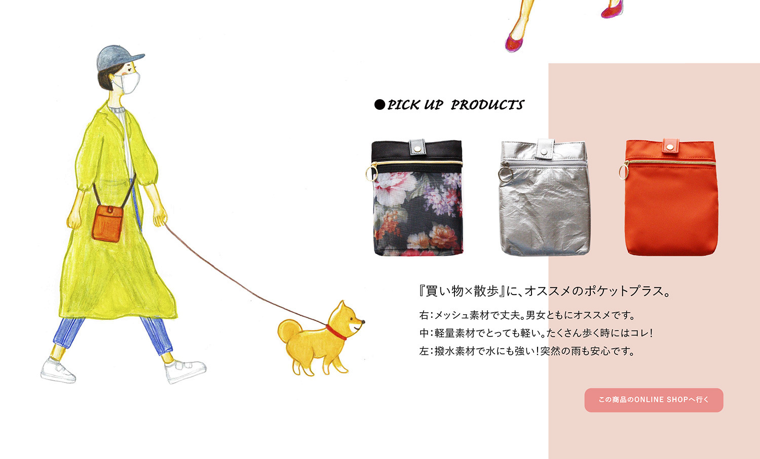 ●PICK UP PRODUCTS 『買い物×散歩』に、オススメのポケットプラス。
右:メッシュ素材で丈夫。男女ともにオススメです。 中:軽量素材でとっても軽い。たくさん歩く時にはコレ! 左:撥水素材で水にも強い!突然の雨も安心です。
この商品のONLINE SHOPへ行く