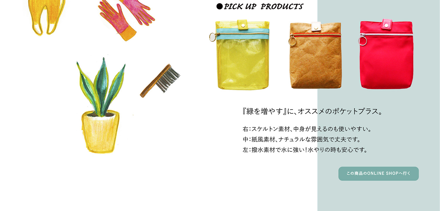 ●PICK UP PRODUCTS 『植物を増や』に、オススメのポケットプラス。
右:スケルトン素材、中身が見えるので使いやすい。中:紙風素材、ナチュラルな雰囲気で丈夫です。左:撥水素材で水に強い。水やりの時も安心です。『緑を増やす』に、オススメのポケットプラス。
この商品のONLINE SHOPへ行く