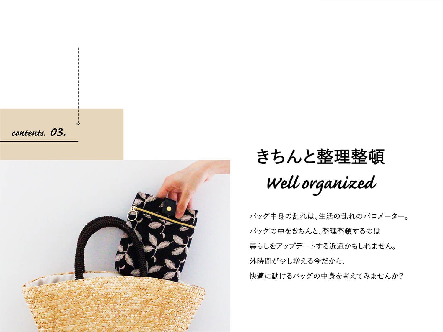 contents.03.おしゃれに整理整頓 Well organized.
バッグ中身の乱れは、生活の乱れのバロメーター。バッグの中をきちんと、整理整頓するのは暮らしをアップデートする近道かもしれません。外時間が少し増える今だから、快適に動けるバッグの中身を考えてみませんか?
