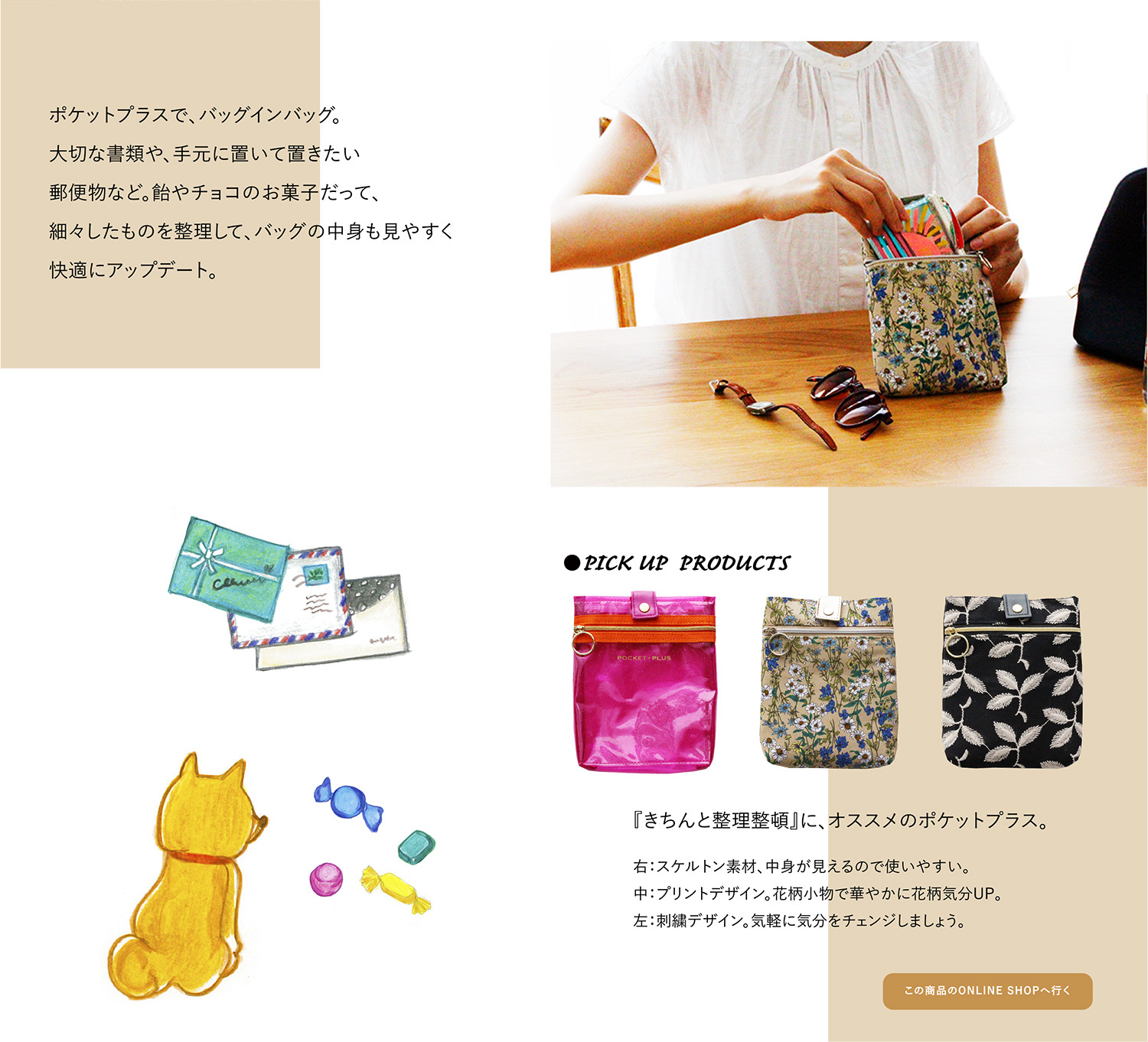 ポケットプラスで、バッグインバッグ。大切な書類や、手元に置いて置きたい郵便物なども。飴やチョコのお菓子だって、細々したものを整理して、バッグの中身も見やすく快適にアップデート。
●PICK UP PRODUCTS 『おしゃれに整理整頓』に、オススメのポケットプラス。
右:スケルトン素材、中身が見えるのも使いやすい。中:プリントデザイン。花柄小物で気分もUP。左:刺繍デザイン。気軽に気分をチェンジしましょう。『きちんと整理整頓』に、オススメのポケットプラス。
この商品のONLINE SHOPへ行く