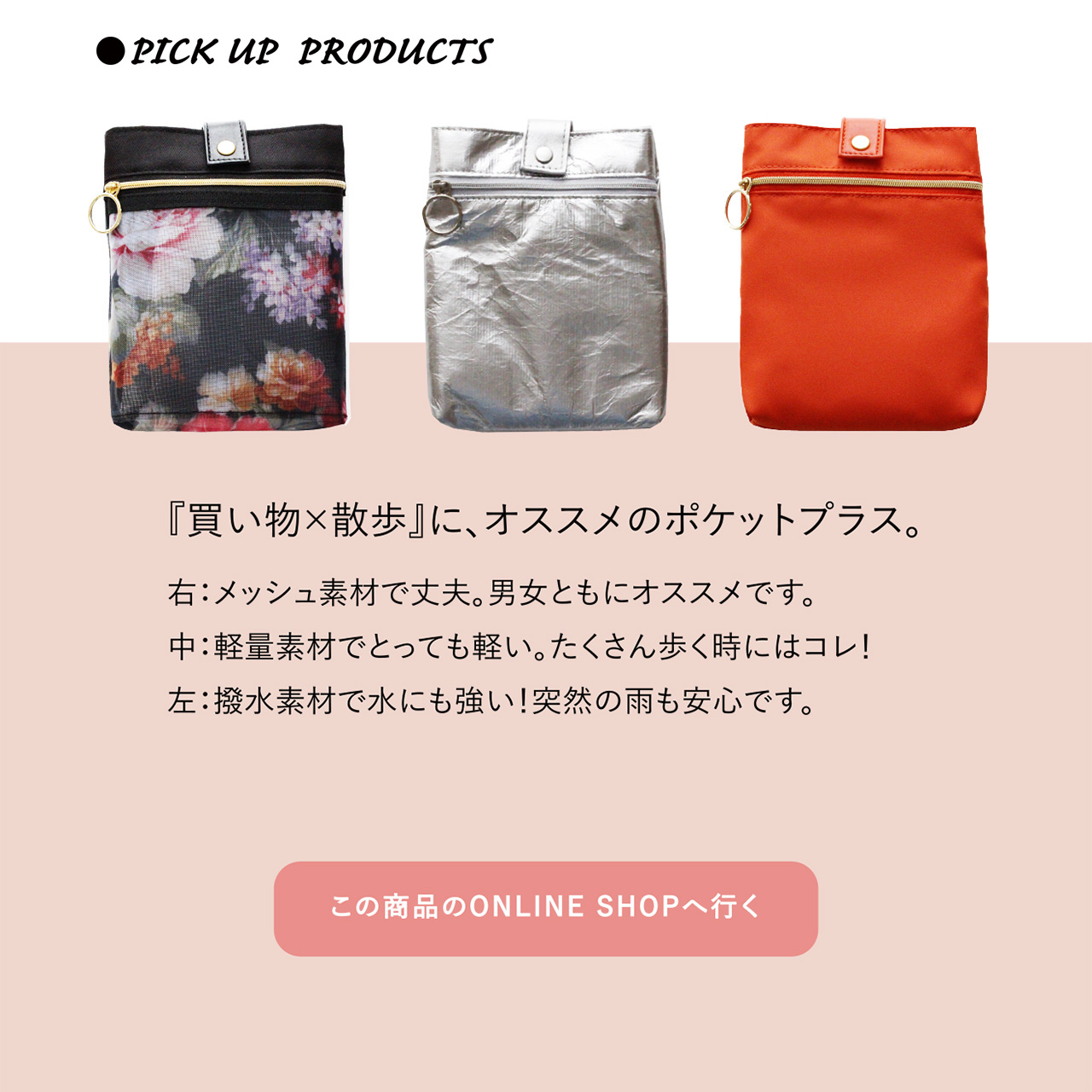 ●PICK UP PRODUCTS　『買い物×散歩』に、オススメのポケットプラス。
右：メッシュ素材で丈夫。男女ともにオススメです。　中：軽量素材でとっても軽い。たくさん歩く時にはコレ！　左：撥水素材で水にも強い！突然の雨も安心です。
この商品のONLINE SHOPへ行く