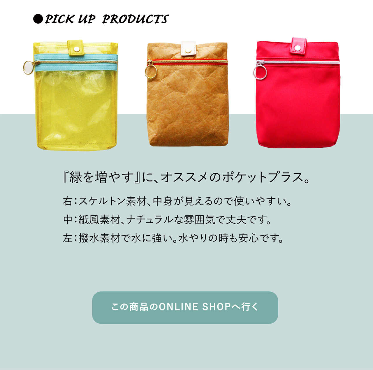 ●PICK UP PRODUCTS 『植物を増や』に、オススメのポケットプラス。
右:スケルトン素材、中身が見えるので使いやすい。中:紙風素材、ナチュラルな雰囲気で丈夫です。左:撥水素材で水に強い。水やりの時も安心です。『緑を増やす』に、オススメのポケットプラス。
この商品のONLINE SHOPへ行く