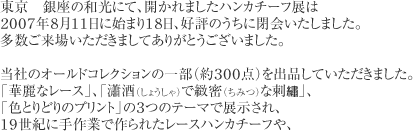 東京　銀座の和光にて、開かれましたハンカチーフ展は２００７年８月１１日に始まり１８日、好評のうちに閉会いたしました。多数ご来場いただきましてありがとうございました。　当社のオールドコレクションの一部（約３００点）を出品していただきました。「華麗なレース」、「瀟酒（しょうしゃ）で緻密（ちみつ）な刺●」、「色とりどりのプリント」の３つのテーマで展示され、１９世紀に手作業で作られたレースハンカチーフや、スワトウ刺●ハンカチーフ､また、海外のハンカチーフなどを、ご覧いただきました。ハンカチーフの歴史をより身近なものに感じていただけたと思っております。　ホームページ上ではございますが、株式会社和光様を始め、神戸ファッション美術館様、多くの皆様の、お力添えに感謝いたします.。ありがとうございました。