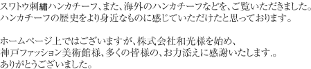 東京　銀座の和光にて、開かれましたハンカチーフ展は２００７年８月１１日に始まり１８日、好評のうちに閉会いたしました。多数ご来場いただきましてありがとうございました。　当社のオールドコレクションの一部（約３００点）を出品していただきました。「華麗なレース」、「瀟酒（しょうしゃ）で緻密（ちみつ）な刺●」、「色とりどりのプリント」の３つのテーマで展示され、１９世紀に手作業で作られたレースハンカチーフや、スワトウ刺●ハンカチーフ､また、海外のハンカチーフなどを、ご覧いただきました。ハンカチーフの歴史をより身近なものに感じていただけたと思っております。　ホームページ上ではございますが、株式会社和光様を始め、神戸ファッション美術館様、多くの皆様の、お力添えに感謝いたします.。ありがとうございました。